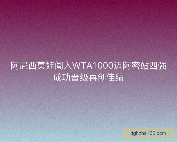 阿尼西莫娃闯入WTA1000迈阿密站四强成功晋级再创佳绩
