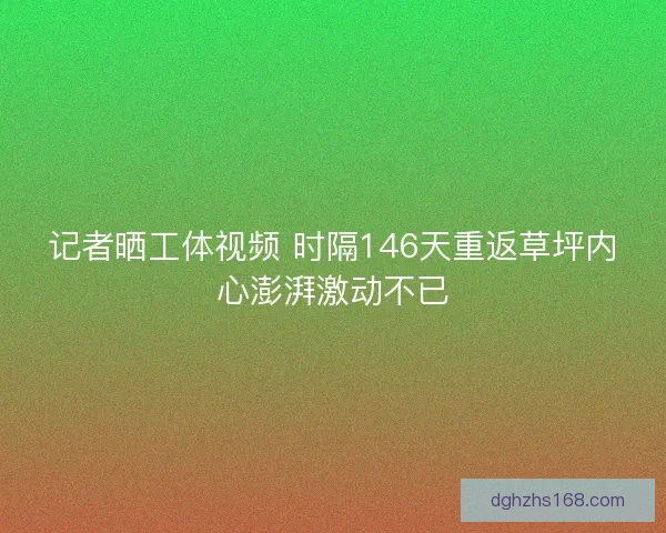 记者晒工体视频 时隔146天重返草坪内心澎湃激动不已