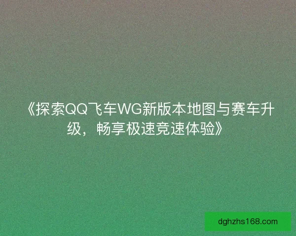 《探索QQ飞车WG新版本地图与赛车升级，畅享极速竞速体验》
