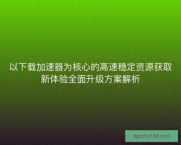 以下载加速器为核心的高速稳定资源获取新体验全面升级方案解析