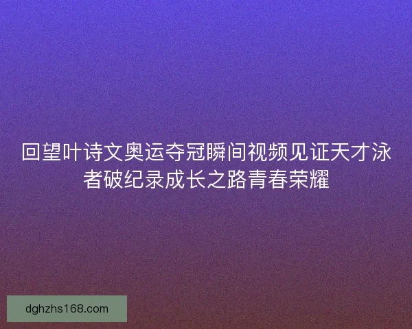 回望叶诗文奥运夺冠瞬间视频见证天才泳者破纪录成长之路青春荣耀