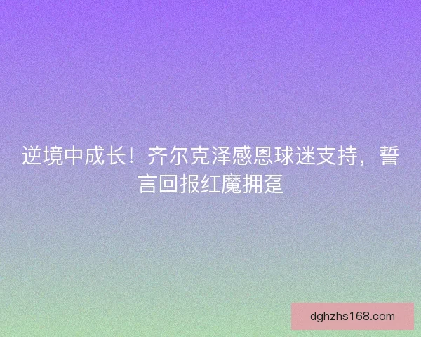 逆境中成长！齐尔克泽感恩球迷支持，誓言回报红魔拥趸