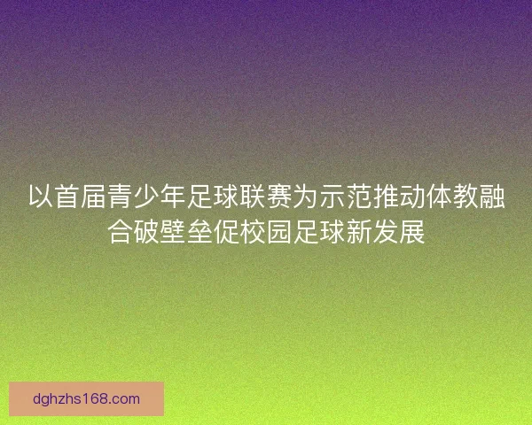 以首届青少年足球联赛为示范推动体教融合破壁垒促校园足球新发展
