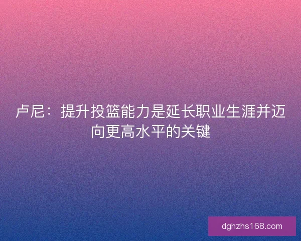 卢尼：提升投篮能力是延长职业生涯并迈向更高水平的关键