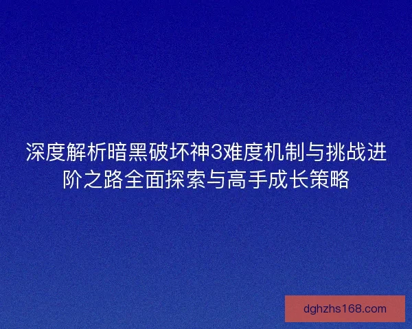 深度解析暗黑破坏神3难度机制与挑战进阶之路全面探索与高手成长策略