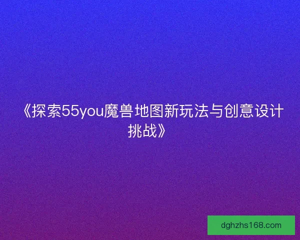 《探索55you魔兽地图新玩法与创意设计挑战》