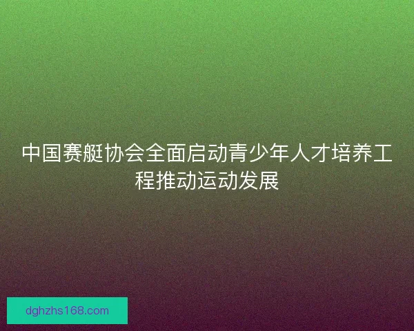 中国赛艇协会全面启动青少年人才培养工程推动运动发展