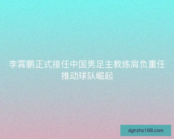 李霄鹏正式接任中国男足主教练肩负重任推动球队崛起