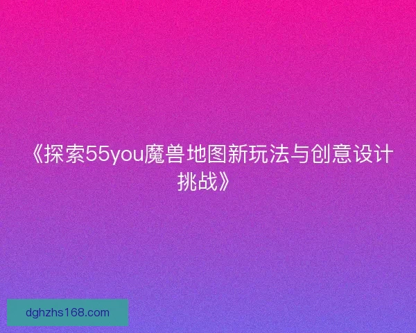 《探索55you魔兽地图新玩法与创意设计挑战》